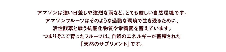 アマゾンは強い日差しや強烈な雨など、とても厳しい自然環境です。アマゾンフルーツはそのような過酷な環境で生き残るために、活性酸素と戦う抗酸化物質物質や栄養素が必要となります。つまりそこで育ったフルーツは、自然のエネルギーが蓄積された「天然のサプリメント」です。