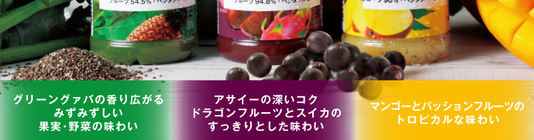 グリーングァバの香り広がるみずみずしい果実・野菜の味わい アサイーの深いコク ドラゴンフルーツとスイカのすっきりとした味わい マンゴーとバッションフルーツのトロピカルな味わい