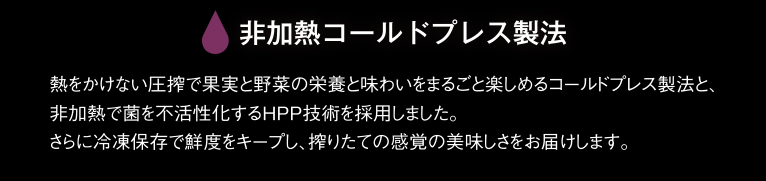 非加熱コールドプレス製法 熱をかけない圧搾で果実と野菜の栄養と味わいをまるごと楽しめるコールドプレス製法と、非加熱で菌を不活性化するHPP技術を採用しました。