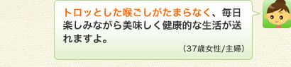 トロッとした喉ごしがたまらなく、毎日楽しみながら美味しく健康的な生活が送れますよ。（37歳女性/主婦）