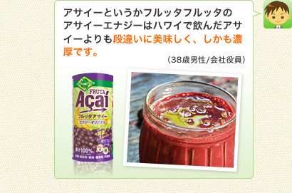 アサイーというかフルッタフルッタのアサイーエナジーはハワイで飲んだアサイーよりも段違いに美味しく、しかも濃厚です。（38歳男性/会社役員）