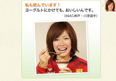 私も飲んでいます！ヨーグルトにかけても、おいしいんです。（INAC神戸・川澄選手）