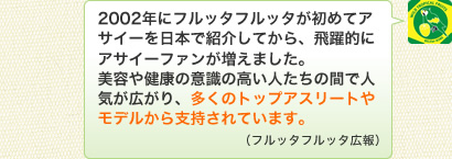 2002年にフルッタフルッタが初めてアサイーを日本で紹介してから、飛躍的にアサイーファンが増えました。美容や健康の意識の高い人たちの間で人気が広がり、多くのトップアスリートやモデルから支持されています。（フルッタフルッタ広報）